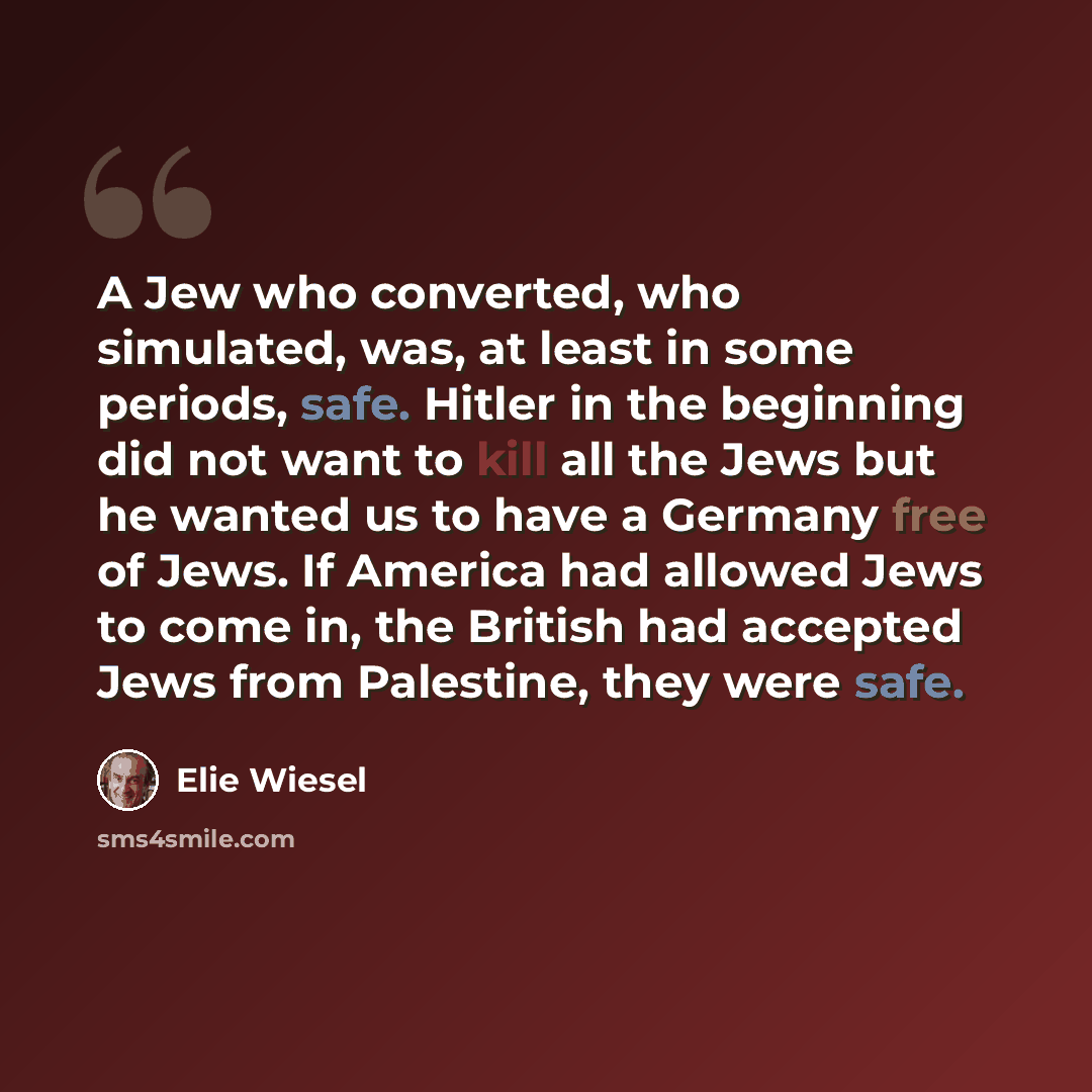 “A Jew who converted, who simulated, was, at least in some periods, safe. Hitler in the beginning did not want to kill all the Jews but he wanted us to have a Germany free of Jews. If America had allowed Jews to come in, the British had accepted Jews from Palestine, they were safe.” quote by Elie Wiesel