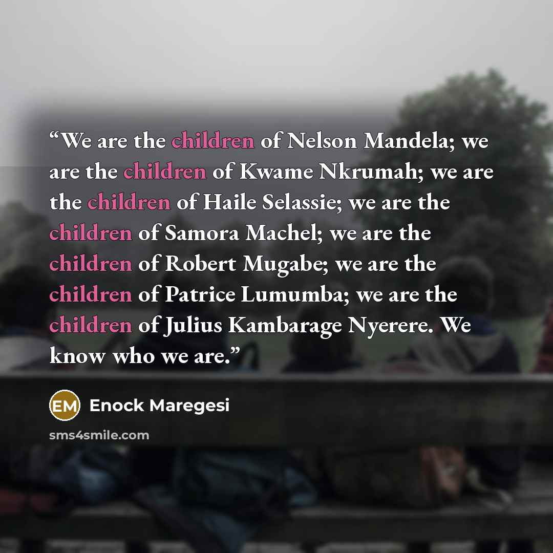 “We are the children of Nelson Mandela; we are the children of Kwame Nkrumah; we are the children of Haile Selassie; we are the children of Samora Machel; we are the children of Robert Mugabe; we are the children of Patrice Lumumba; we are the children of Julius Kambarage Nyerere. We know who we are.” quote by Enock Maregesi