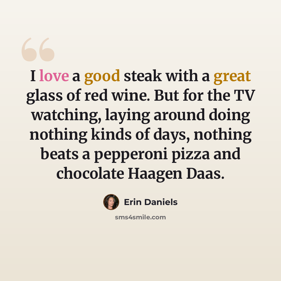 “I love a good steak with a great glass of red wine. But for the TV watching, laying around doing nothing kinds of days, nothing beats a pepperoni pizza and chocolate Haagen Daas.” quote by Erin Daniels