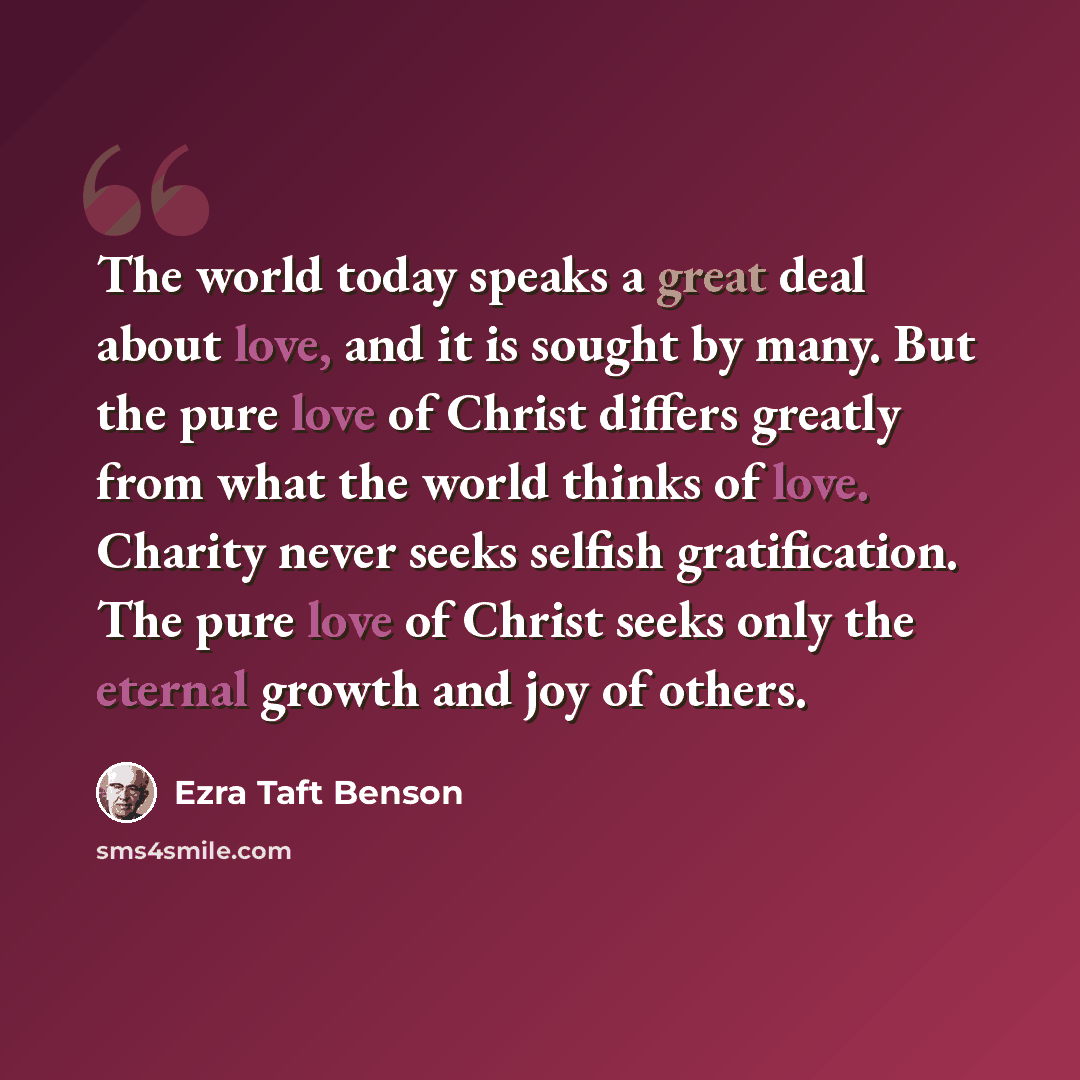 “The world today speaks a great deal about love, and it is sought by many. But the pure love of Christ differs greatly from what the world thinks of love. Charity never seeks selfish gratification. The pure love of Christ seeks only the eternal growth and joy of others.” quote by Ezra Taft Benson