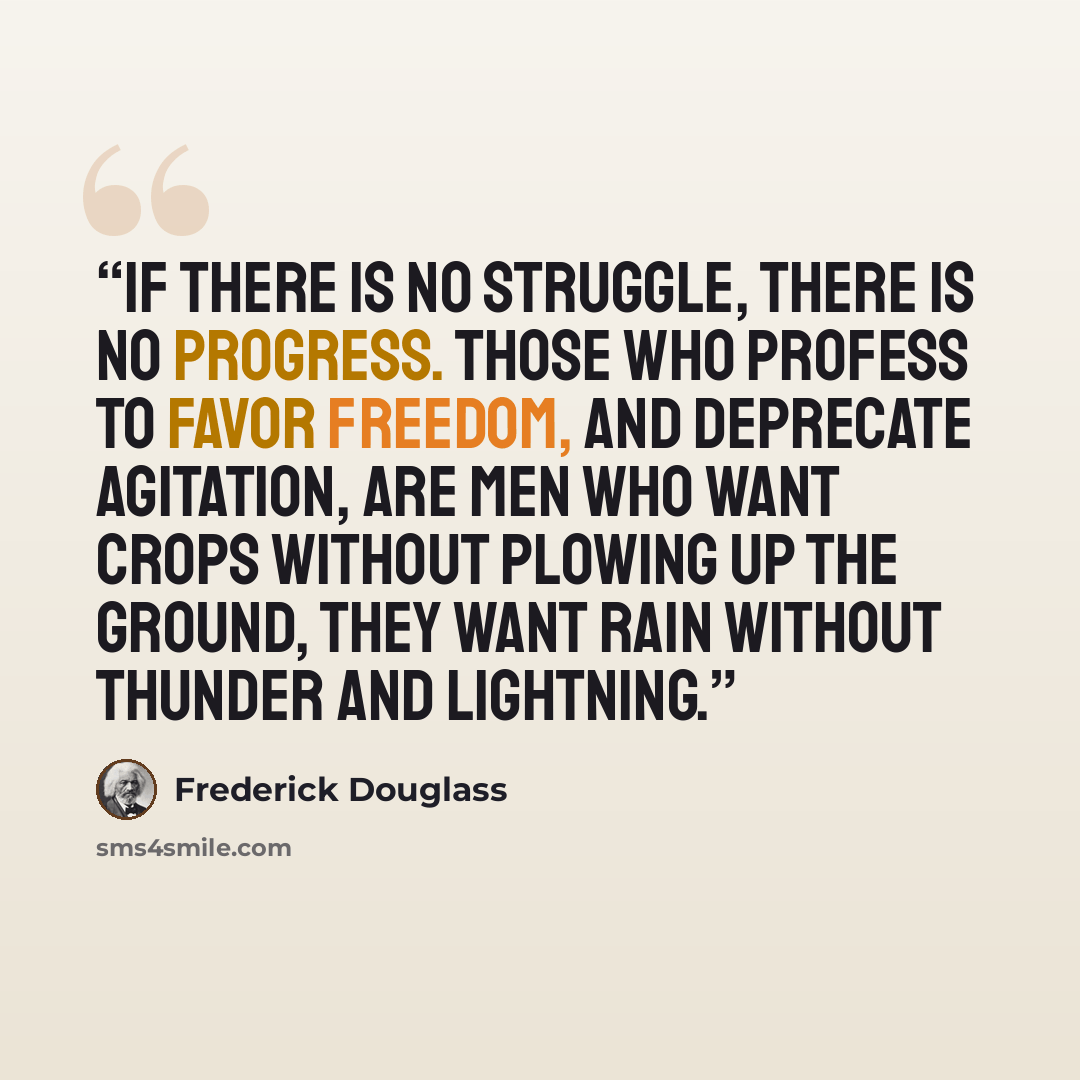 “If there is no struggle, there is no progress. Those who profess to favor freedom, and deprecate agitation, are men who want crops without plowing up the ground, they want rain without thunder and lightning.” quote by Frederick Douglass