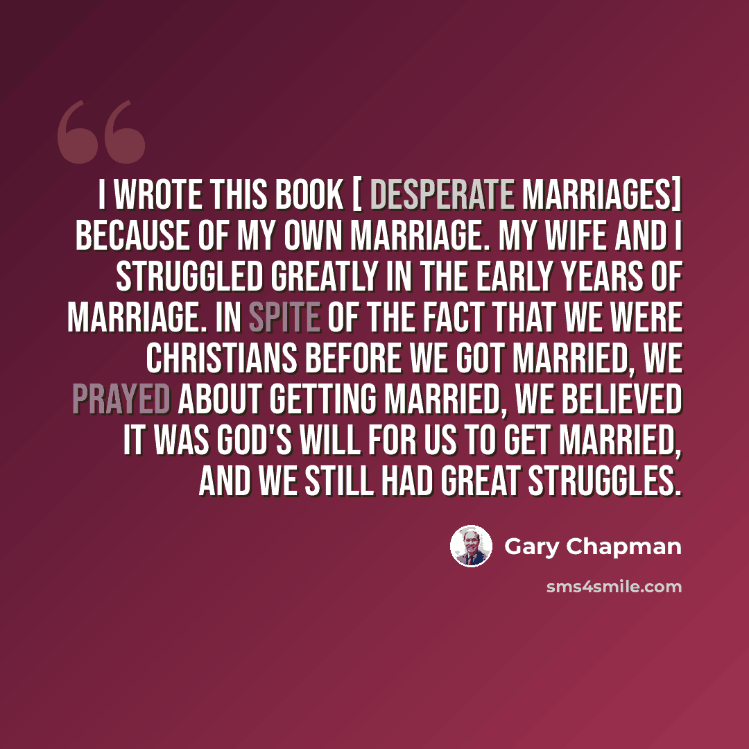 “I wrote this book [ Desperate Marriages] because of my own marriage. My wife and I struggled greatly in the early years of marriage. In spite of the fact that we were Christians before we got married, we prayed about getting married, we believed it was God's will for us to get married, and we…” quote by Gary Chapman