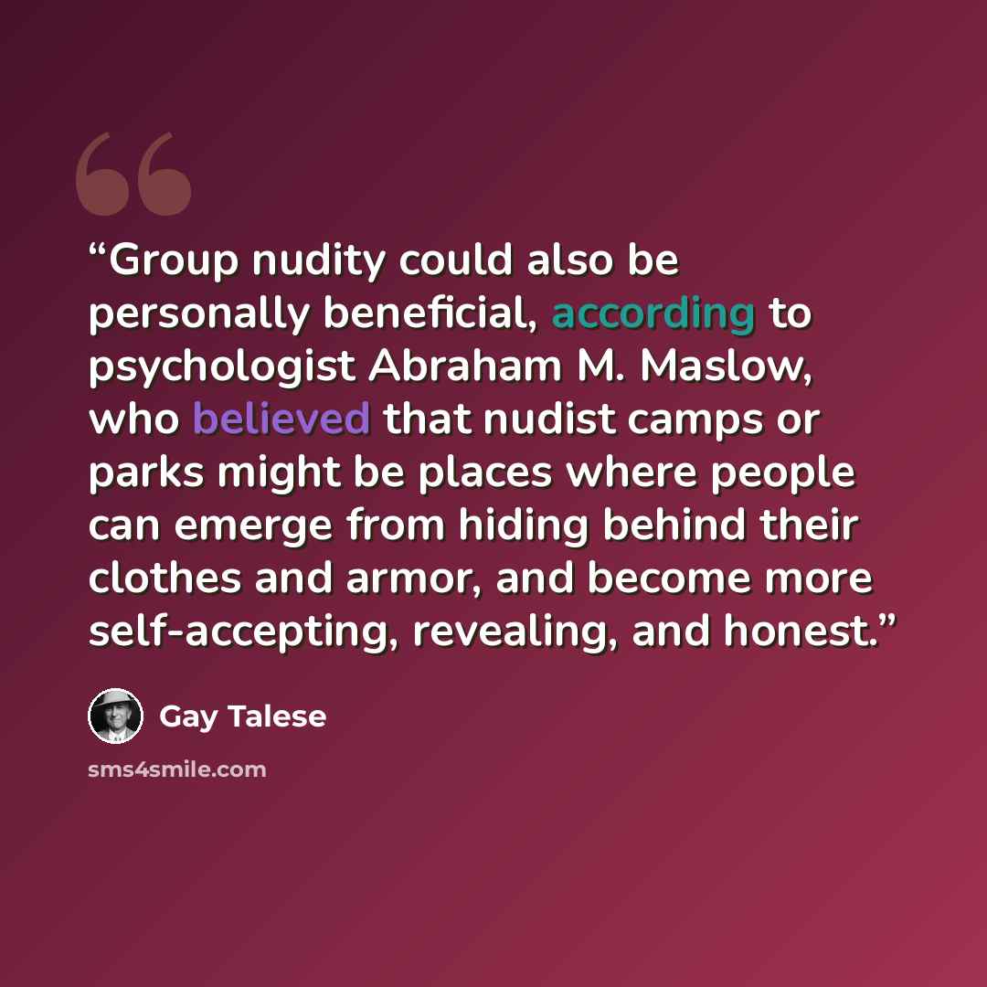 “Group nudity could also be personally beneficial, according to psychologist Abraham M. Maslow, who believed that nudist camps or parks might be places where people can emerge from hiding behind their clothes and armor, and become more self-accepting, revealing, and honest.” quote by Gay Talese