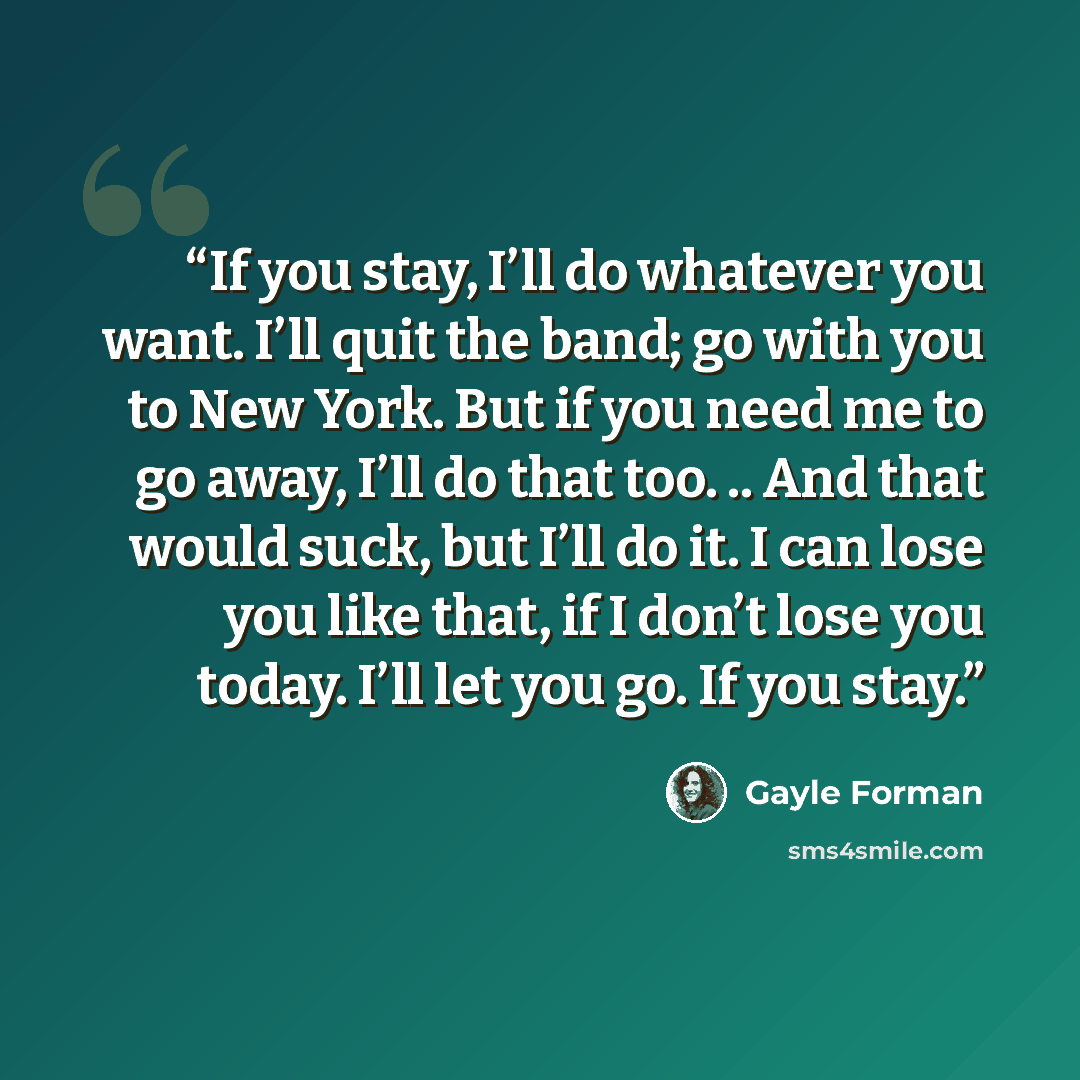 “If you stay, I’ll do whatever you want. I’ll quit the band; go with you to New York. But if you need me to go away, I’ll do that too. .. And that would suck, but I’ll do it. I can lose you like that, if I don’t lose you today. I’ll let you go. If you stay.” quote by Gayle Forman