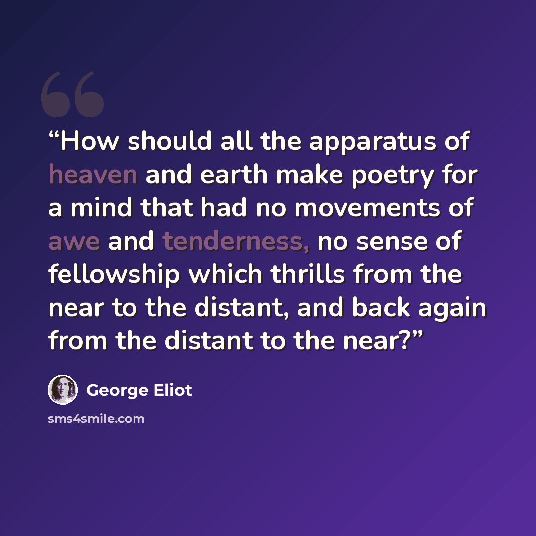 “How should all the apparatus of heaven and earth make poetry for a mind that had no movements of awe and tenderness, no sense of fellowship which thrills from the near to the distant, and back again from the distant to the near?” quote by George Eliot
