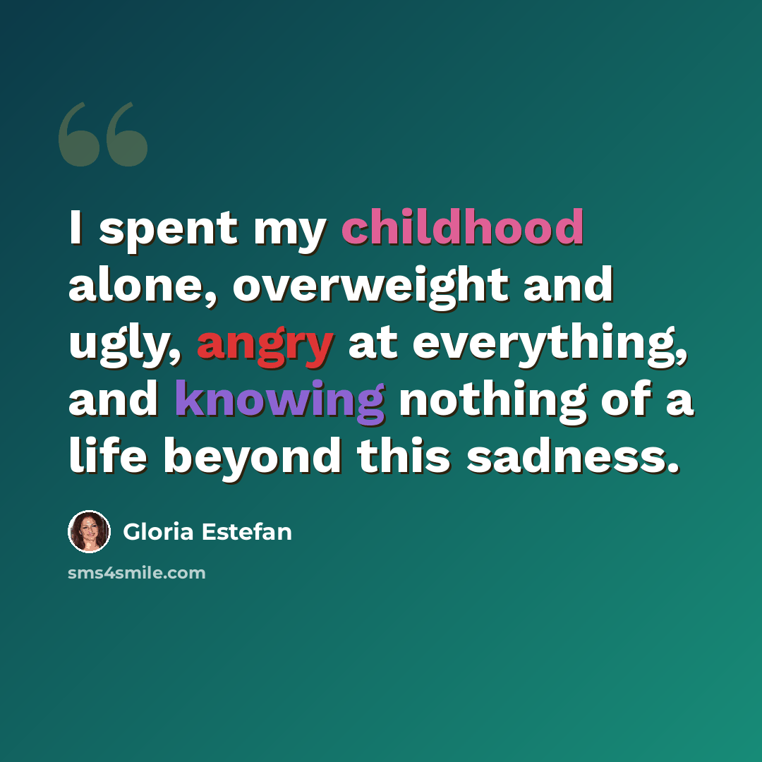 “I spent my childhood alone, overweight and ugly, angry at everything, and knowing nothing of a life beyond this sadness.” quote by Gloria Estefan