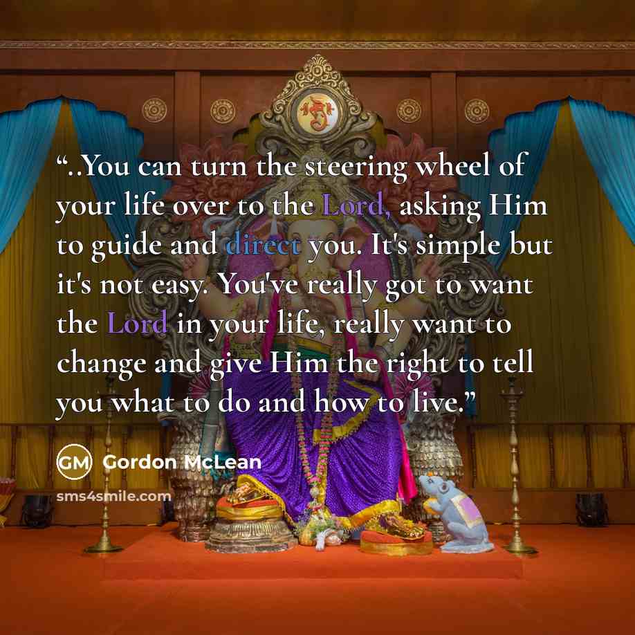 “..You can turn the steering wheel of your life over to the Lord, asking Him to guide and direct you. It's simple but it's not easy. You've really got to want the Lord in your life, really want to change and give Him the right to tell you what to do and how to live.” quote by Gordon McLean