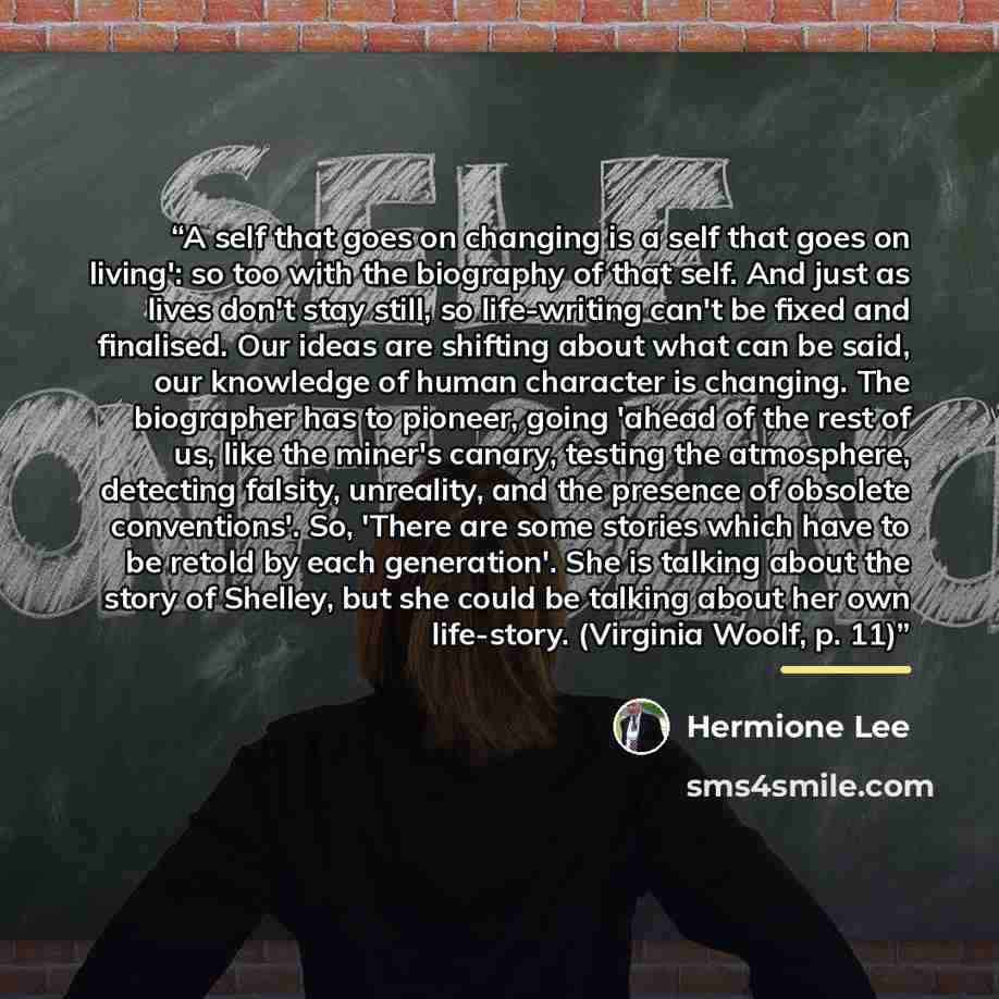 “A self that goes on changing is a self that goes on living': so too with the biography of that self. And just as lives don't stay still, so life-writing can't be fixed and finalised. Our ideas are shifting about what can be said, our knowledge of human character is changing. The biographer has to…” quote by Hermione Lee