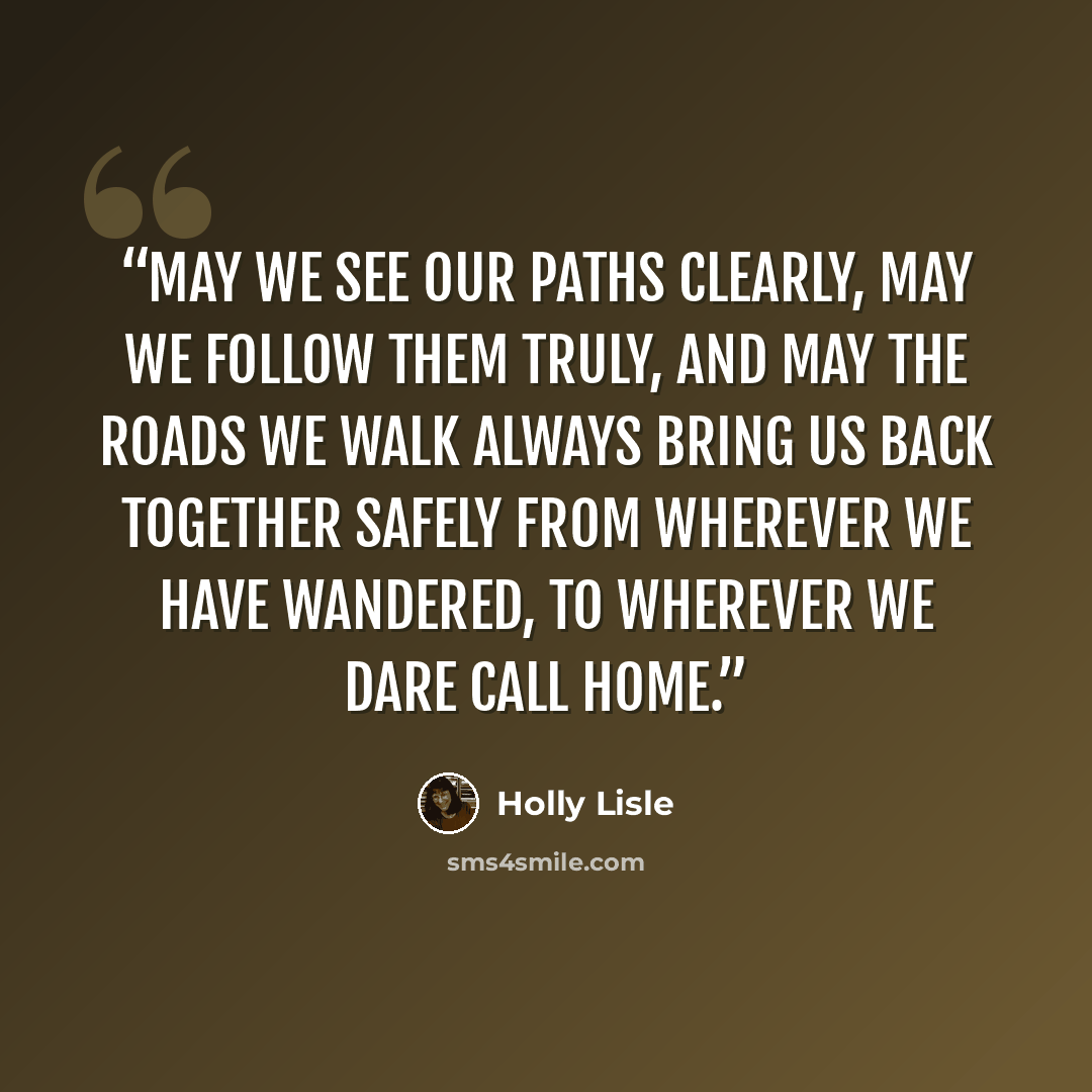 “May we see our paths clearly, may we follow them truly, and may the roads we walk always bring us back together safely from wherever we have wandered, to wherever we dare call home.” quote by Holly Lisle