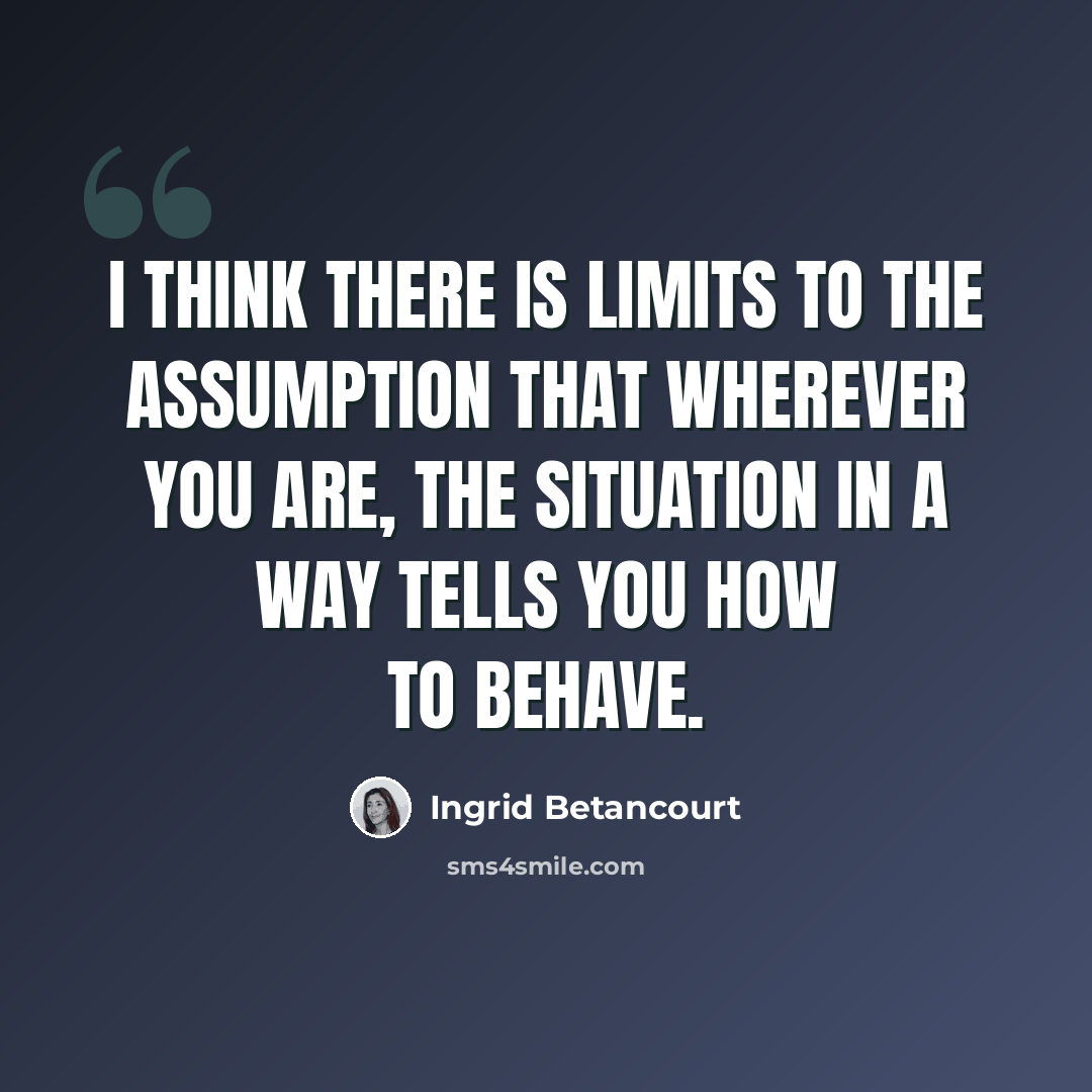 “I think there is limits to the assumption that wherever you are, the situation in a way tells you how to behave.” quote by Ingrid Betancourt