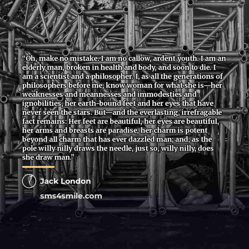 “Oh, make no mistake. I am no callow, ardent youth. I am an elderly man, broken in health and body, and soon to die. I am a scientist and a philosopher. I, as all the generations of philosophers before me, know woman for what she is—her weaknesses and meannesses and immodesties and ignobilities…” quote by Jack London