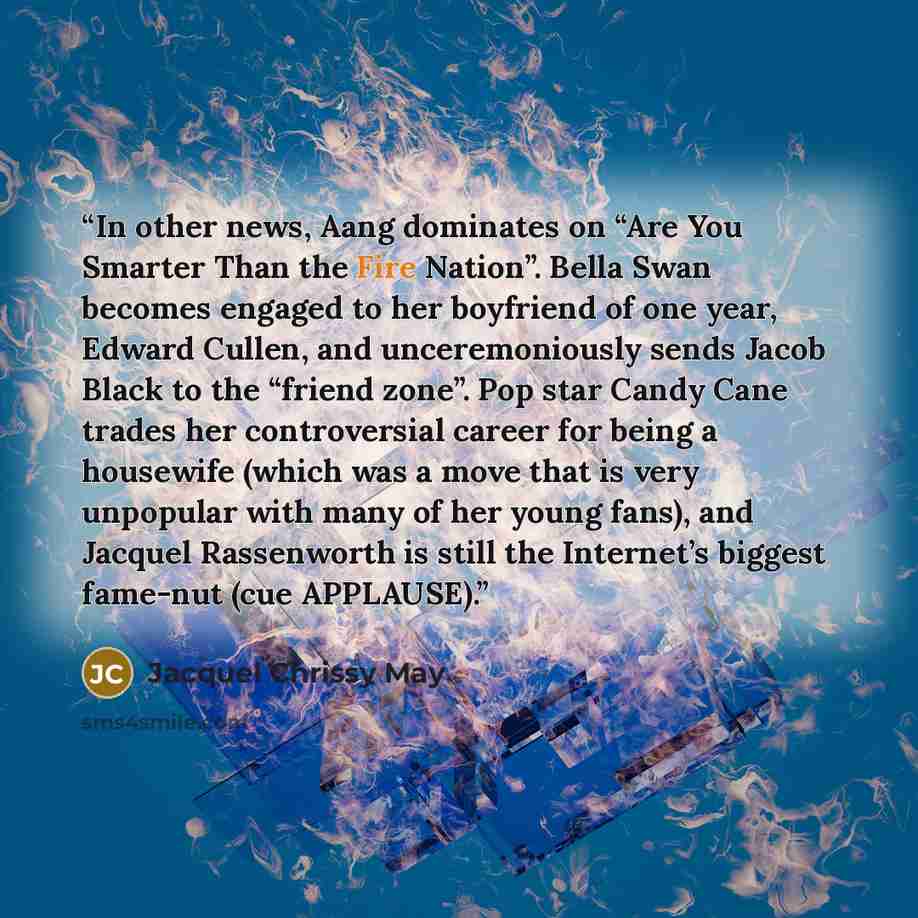 “In other news, Aang dominates on “Are You Smarter Than the Fire Nation”. Bella Swan becomes engaged to her boyfriend of one year, Edward Cullen, and unceremoniously sends Jacob Black to the “friend zone”. Pop star Candy Cane trades her controversial career for being a housewife (which was a move…” quote by Jacquel Chrissy May
