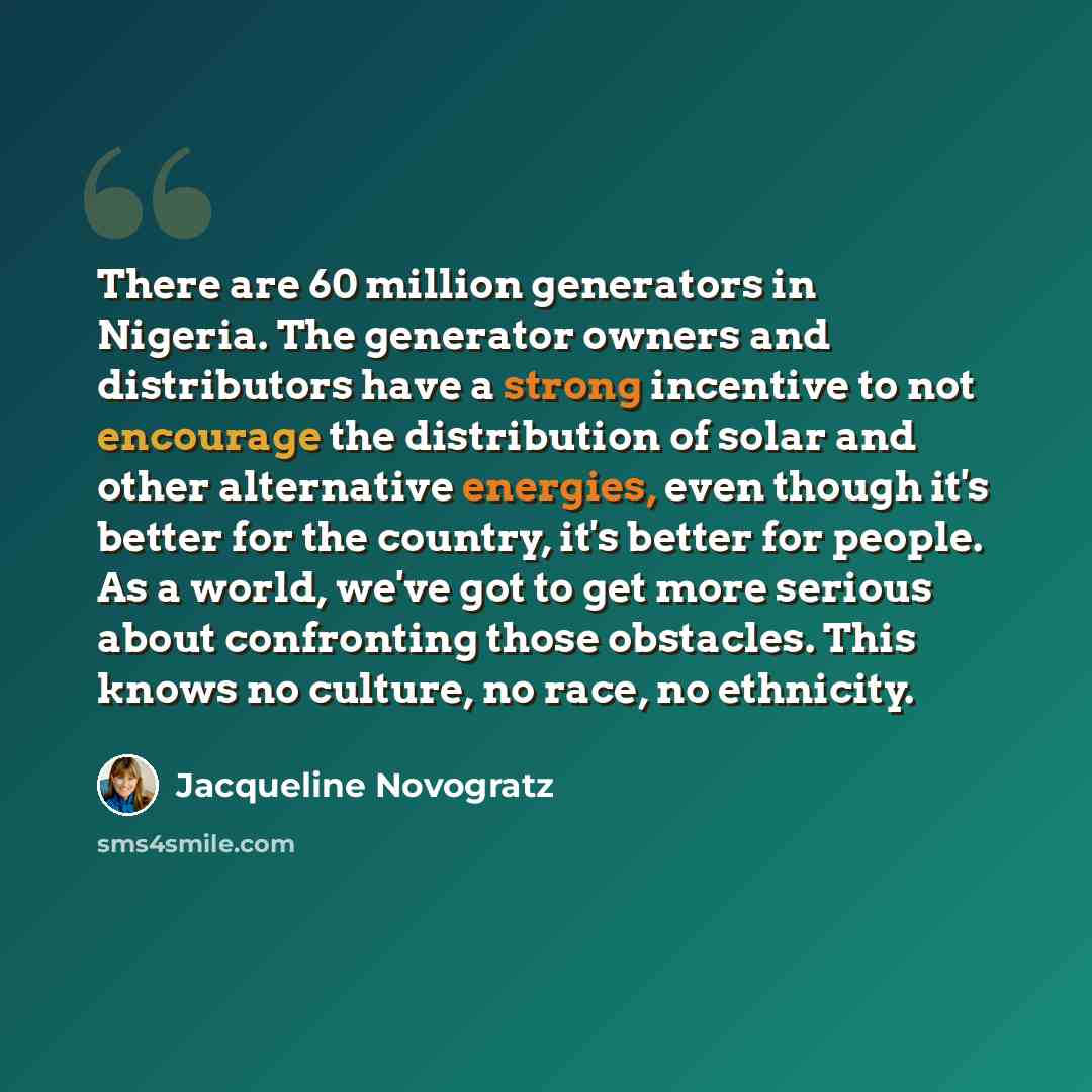 “There are 60 million generators in Nigeria. The generator owners and distributors have a strong incentive to not encourage the distribution of solar and other alternative energies, even though it's better for the country, it's better for people. As a world, we've got to get more serious about…” quote by Jacqueline Novogratz