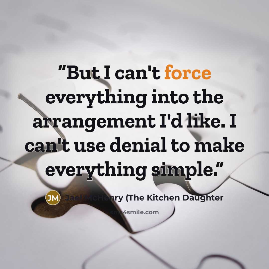 “But I can't force everything into the arrangement I'd like. I can't use denial to make everything simple.” quote by Jael McHenry (The Kitchen Daughter