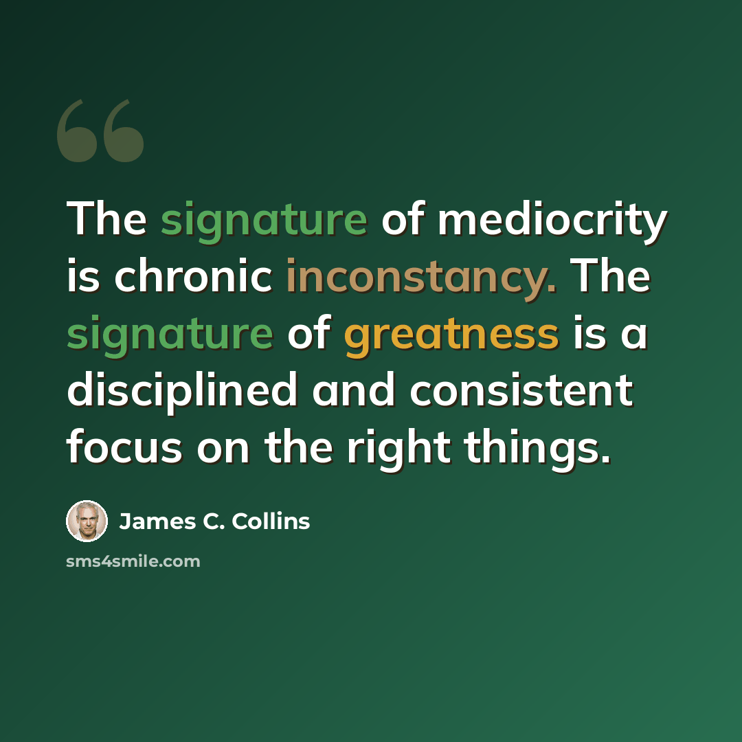 “The signature of mediocrity is chronic inconstancy. The signature of greatness is a disciplined and consistent focus on the right things.” quote by James C. Collins