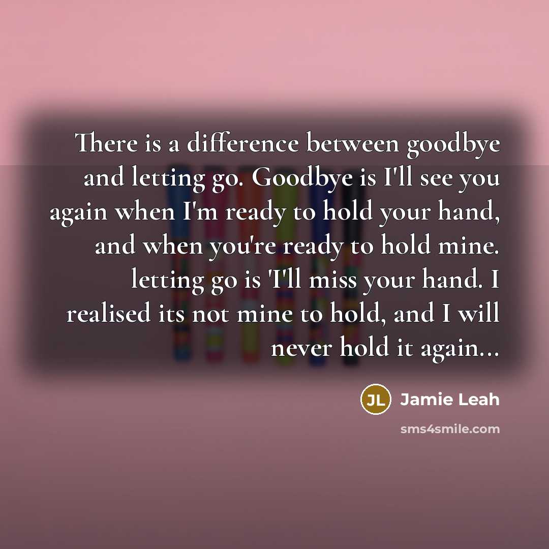 “There is a difference between goodbye and letting go. Goodbye is I'll see you again when I'm ready to hold your hand, and when you're ready to hold mine. letting go is 'I'll miss your hand. I realised its not mine to hold, and I will never hold it again...” quote by Jamie Leah