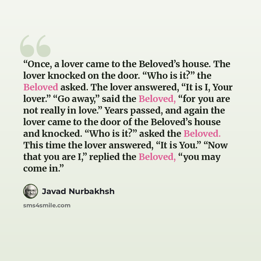 “Once, a lover came to the Beloved’s house. The lover knocked on the door. “Who is it?” the Beloved asked. The lover answered, “It is I, Your lover.” “Go away,” said the Beloved, “for you are not really in love.” Years passed, and again the lover came to the door of the Beloved’s house and knocked…” quote by Javad Nurbakhsh