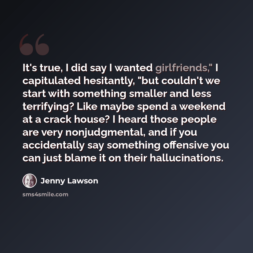 “It's true, I did say I wanted girlfriends," I capitulated hesitantly, "but couldn't we start with something smaller and less terrifying? Like maybe spend a weekend at a crack house? I heard those people are very nonjudgmental, and if you accidentally say something offensive you can just blame it…” quote by Jenny Lawson