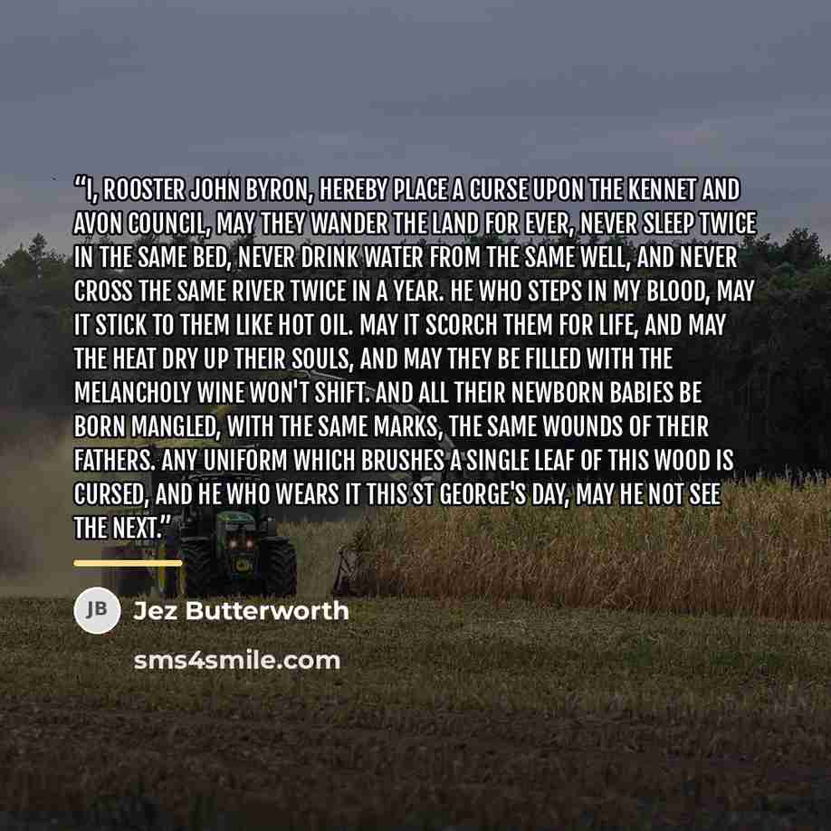 “I, Rooster John Byron, hereby place a curse Upon the Kennet and Avon Council, May they wander the land for ever, Never sleep twice in the same bed, Never drink water from the same well, And never cross the same river twice in a year. He who steps in my blood, may it stick to them Like hot oil. May…” quote by Jez Butterworth