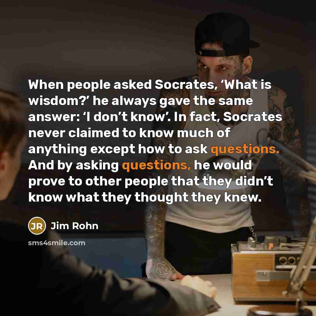 “When people asked Socrates, ‘What is wisdom?’ he always gave the same answer: ‘I don’t know’. In fact, Socrates never claimed to know much of anything except how to ask questions. And by asking questions, he would prove to other people that they didn’t know what they thought they knew.” quote by Jim Rohn
