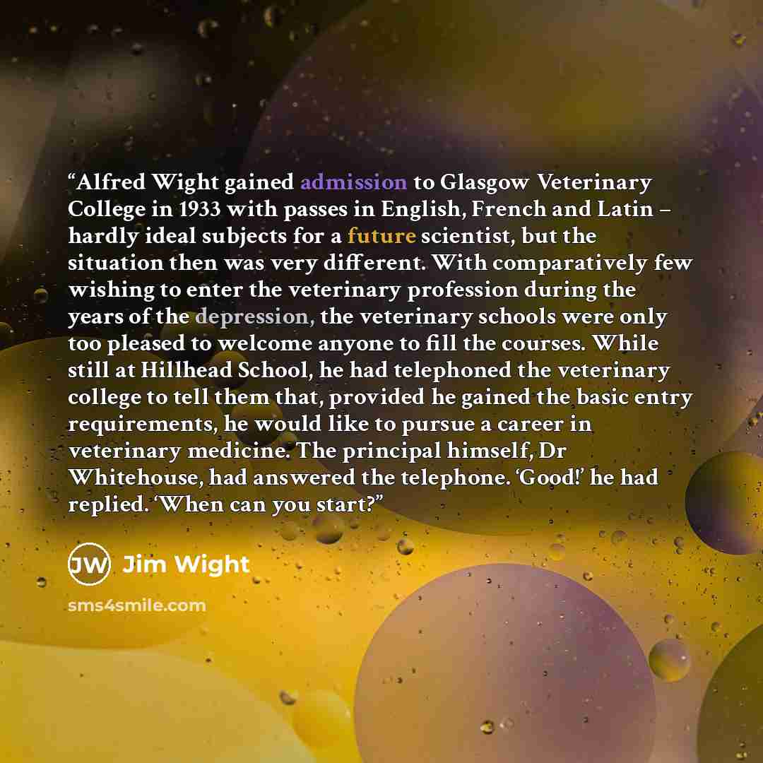 “Alfred Wight gained admission to Glasgow Veterinary College in 1933 with passes in English, French and Latin – hardly ideal subjects for a future scientist, but the situation then was very different. With comparatively few wishing to enter the veterinary profession during the years of the…” quote by Jim Wight