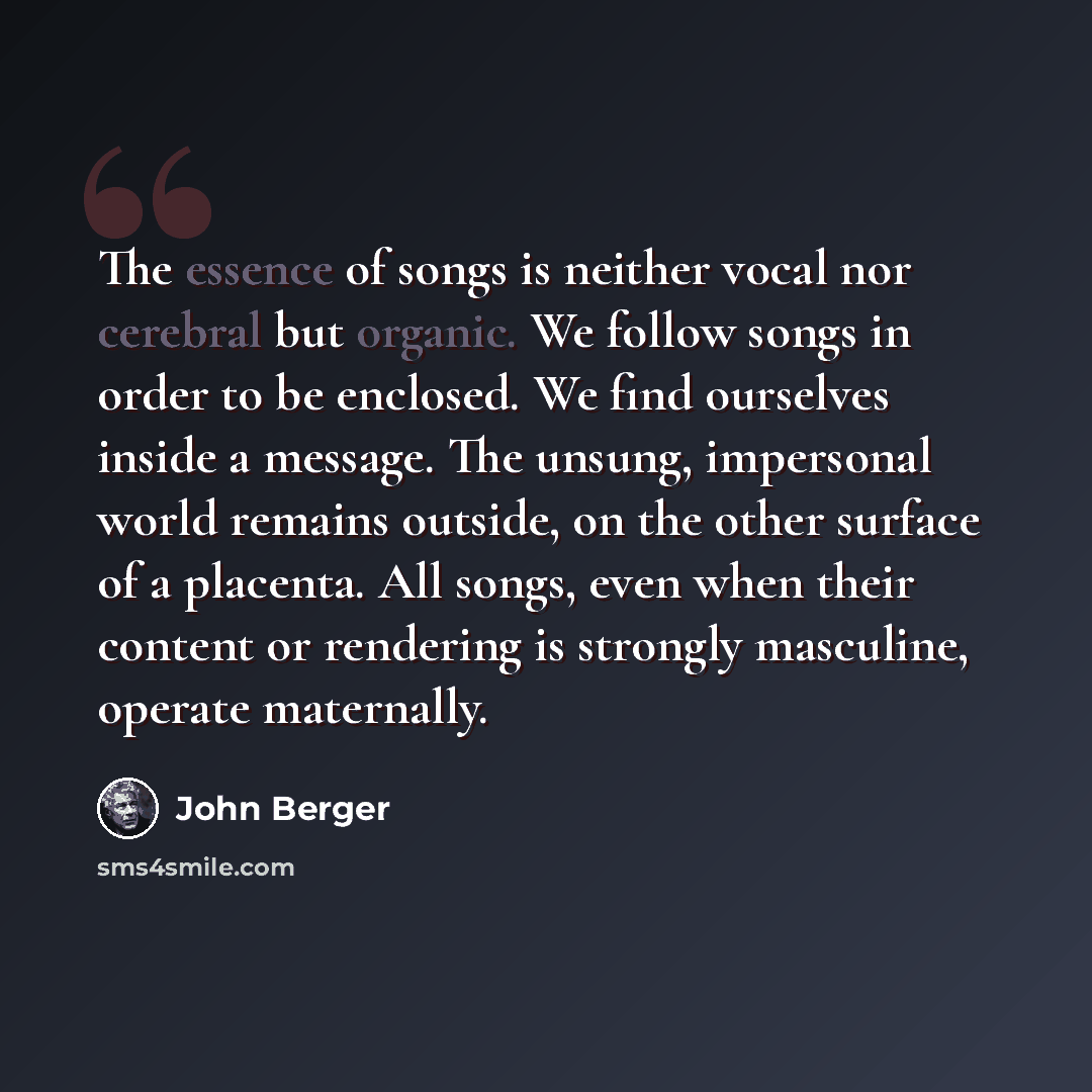 “The essence of songs is neither vocal nor cerebral but organic. We follow songs in order to be enclosed. We find ourselves inside a message. The unsung, impersonal world remains outside, on the other surface of a placenta. All songs, even when their content or rendering is strongly masculine…” quote by John Berger