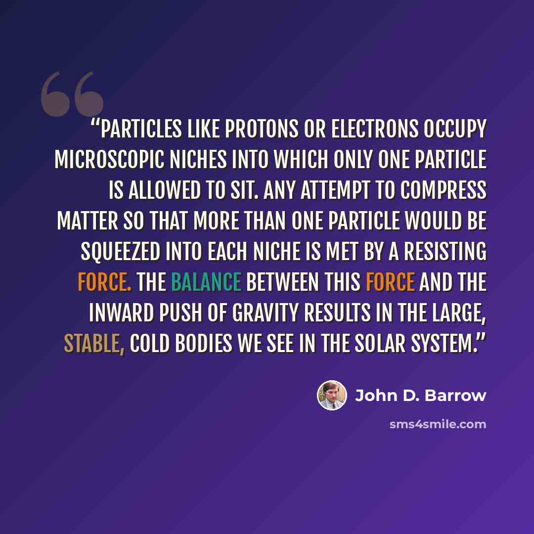 “Particles like protons or electrons occupy microscopic niches into which only one particle is allowed to sit. Any attempt to compress matter so that more than one particle would be squeezed into each niche is met by a resisting force. The balance between this force and the inward push of gravity…” quote by John D. Barrow