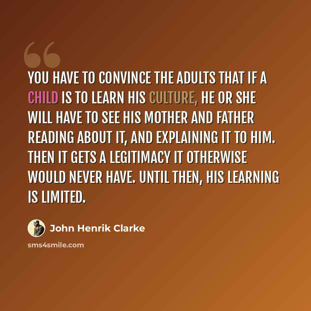 “You have to convince the adults that if a child is to learn his culture, he or she will have to see his mother and father reading about it, and explaining it to him. Then it gets a legitimacy it otherwise would never have. Until then, his learning is limited.” quote by John Henrik Clarke