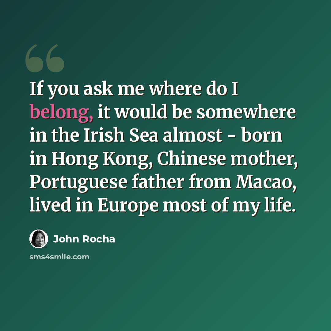 “If you ask me where do I belong, it would be somewhere in the Irish Sea almost - born in Hong Kong, Chinese mother, Portuguese father from Macao, lived in Europe most of my life.” quote by John Rocha