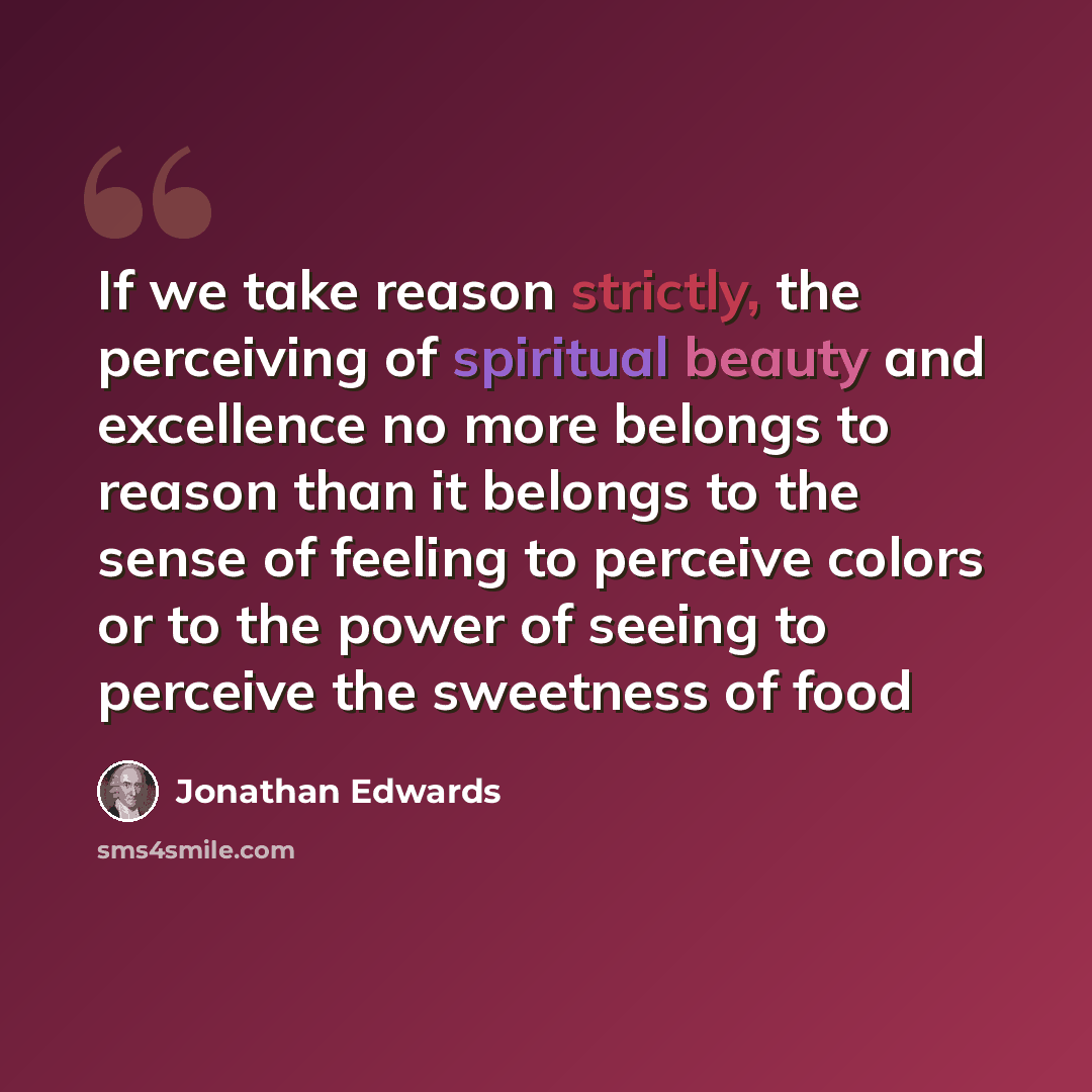 “If we take reason strictly, the perceiving of spiritual beauty and excellence no more belongs to reason than it belongs to the sense of feeling to perceive colors or to the power of seeing to perceive the sweetness of food” quote by Jonathan Edwards