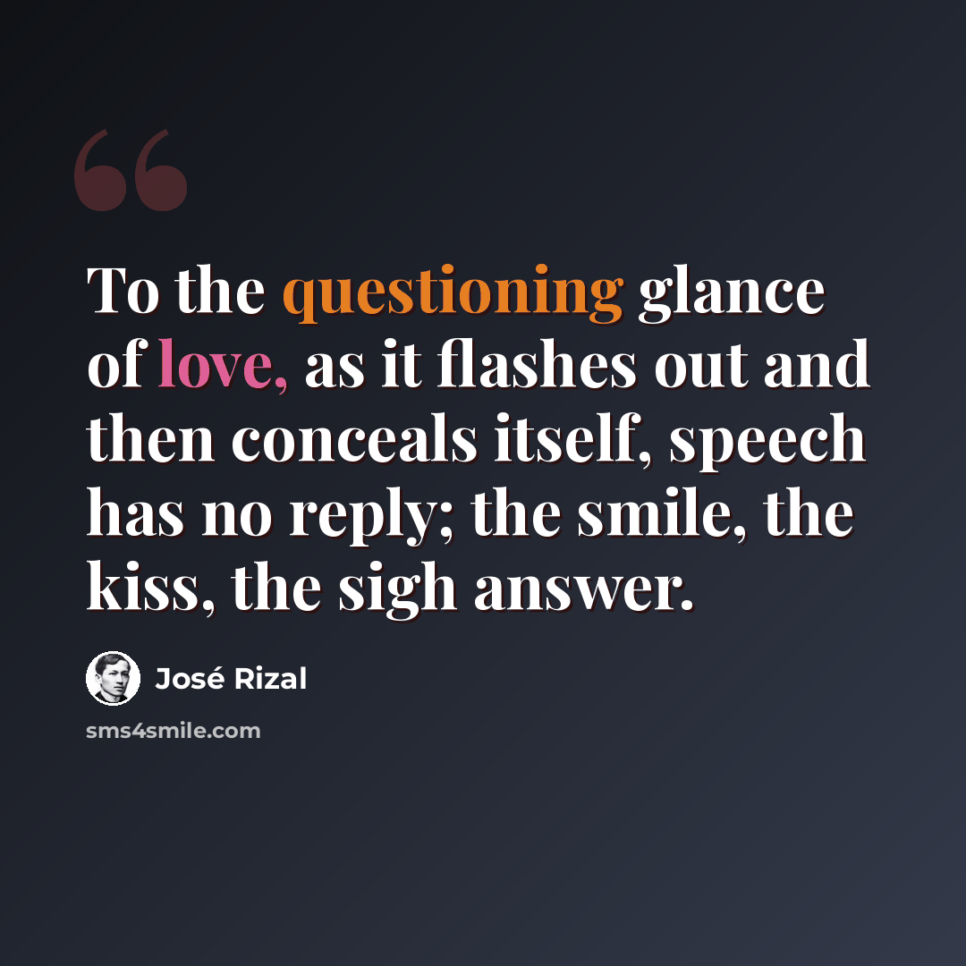 “To the questioning glance of love, as it flashes out and then conceals itself, speech has no reply; the smile, the kiss, the sigh answer.” quote by Jose Rizal