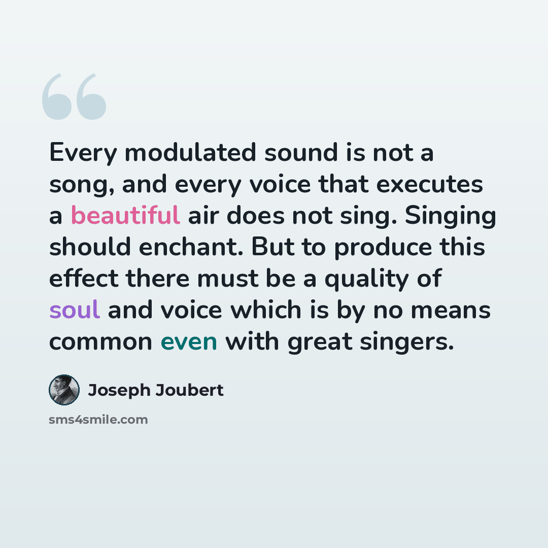 “Every modulated sound is not a song, and every voice that executes a beautiful air does not sing. Singing should enchant. But to produce this effect there must be a quality of soul and voice which is by no means common even with great singers.” quote by Joseph Joubert