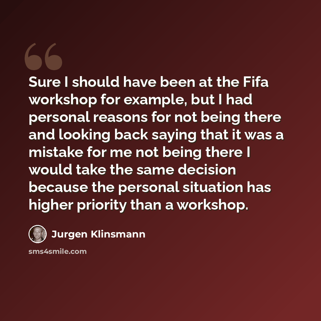 “Sure I should have been at the Fifa workshop for example, but I had personal reasons for not being there and looking back saying that it was a mistake for me not being there I would take the same decision because the personal situation has higher priority than a workshop.” quote by Jurgen Klinsmann