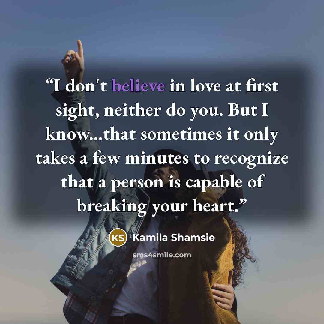 “I don't believe in love at first sight, neither do you. But I know...that sometimes it only takes a few minutes to recognize that a person is capable of breaking your heart.” quote by Kamila Shamsie