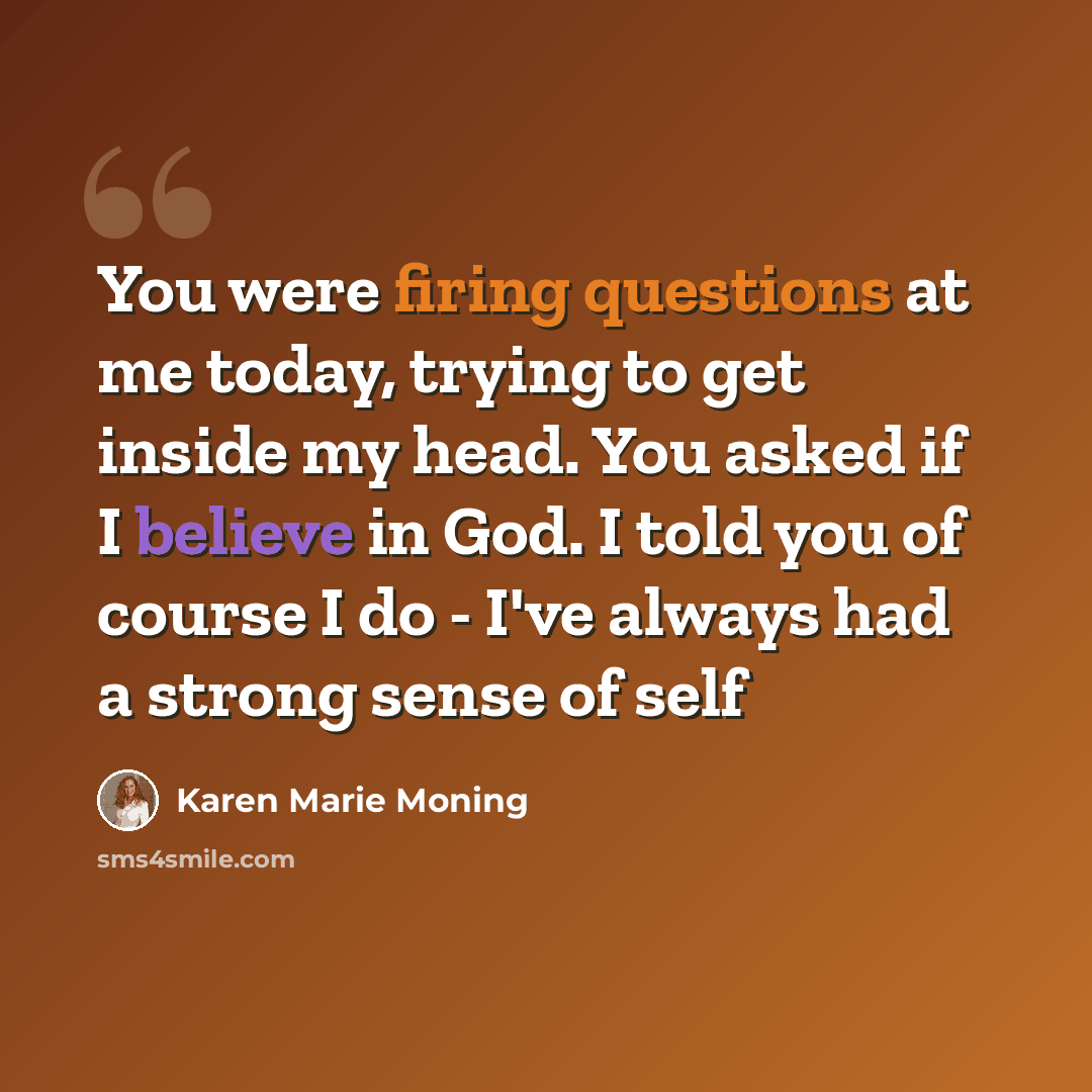 “You were firing questions at me today, trying to get inside my head. You asked if I believe in God. I told you of course I do - I've always had a strong sense of self” quote by Karen Marie Moning