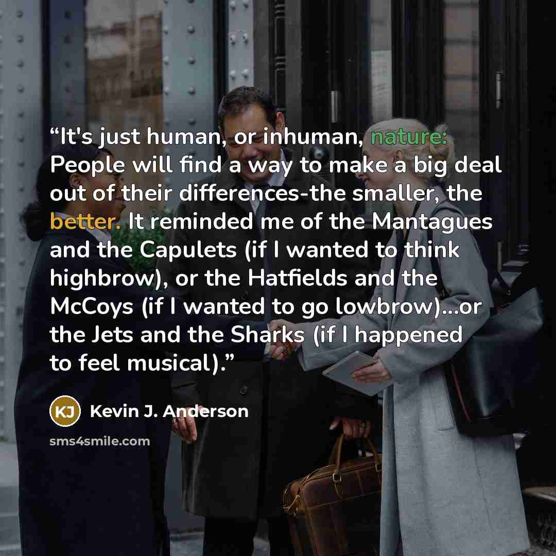 “It's just human, or inhuman, nature: People will find a way to make a big deal out of their differences-the smaller, the better. It reminded me of the Mantagues and the Capulets (if I wanted to think highbrow), or the Hatfields and the McCoys (if I wanted to go lowbrow)...or the Jets and the…” quote by Kevin J. Anderson