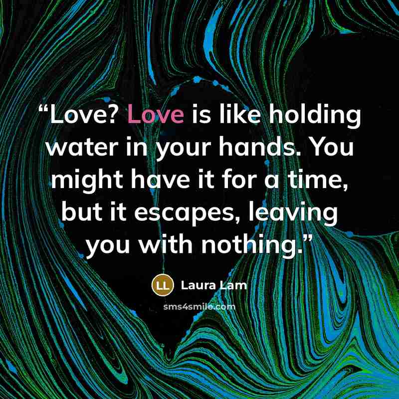 “Love? Love is like holding water in your hands. You might have it for a time, but it escapes, leaving you with nothing.” quote by Laura Lam