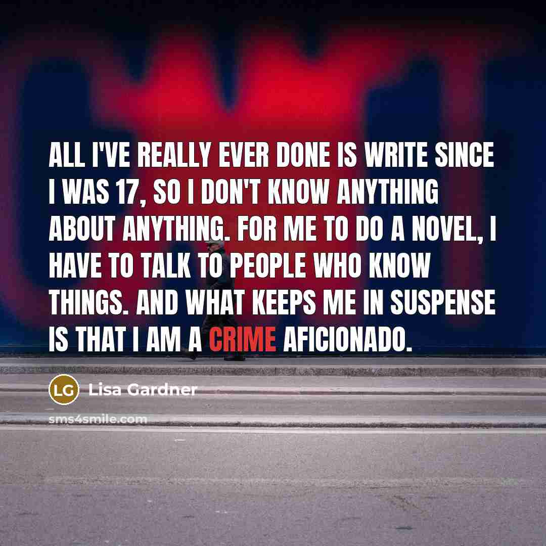 “All I've really ever done is write since I was 17, so I don't know anything about anything. For me to do a novel, I have to talk to people who know things. And what keeps me in suspense is that I am a crime aficionado.” quote by Lisa Gardner