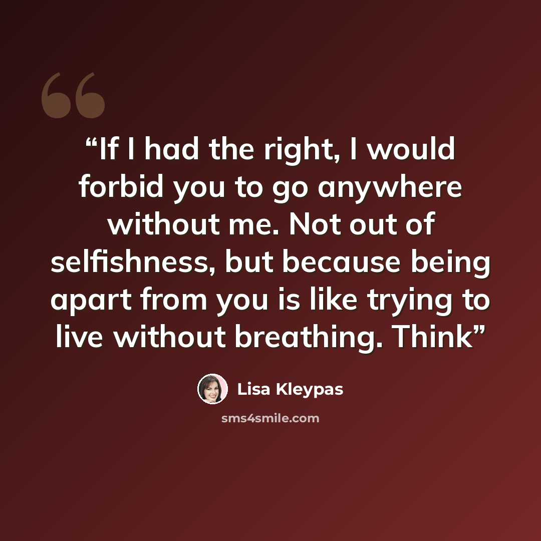“If I had the right, I would forbid you to go anywhere without me. Not out of selfishness, but because being apart from you is like trying to live without breathing. Think” quote by Lisa Kleypas
