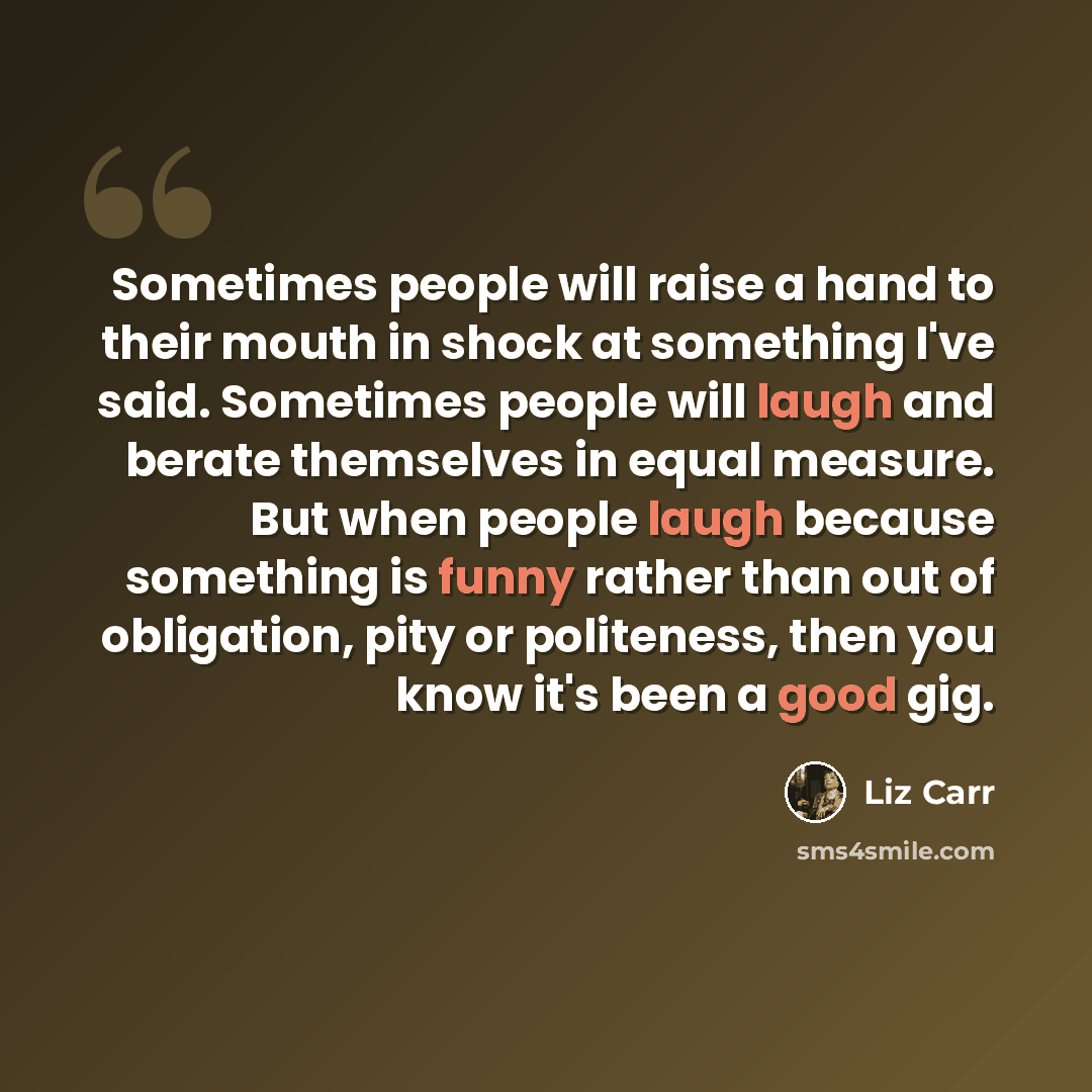 “Sometimes people will raise a hand to their mouth in shock at something I've said. Sometimes people will laugh and berate themselves in equal measure. But when people laugh because something is funny rather than out of obligation, pity or politeness, then you know it's been a good gig.” quote by Liz Carr