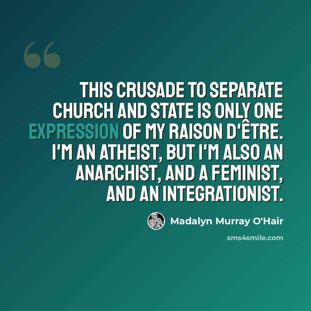 “This crusade to separate church and state is only one expression of my raison d'être. I'm an atheist, but I'm also an anarchist, and a feminist, and an integrationist.” quote by Madalyn Murray O'Hair