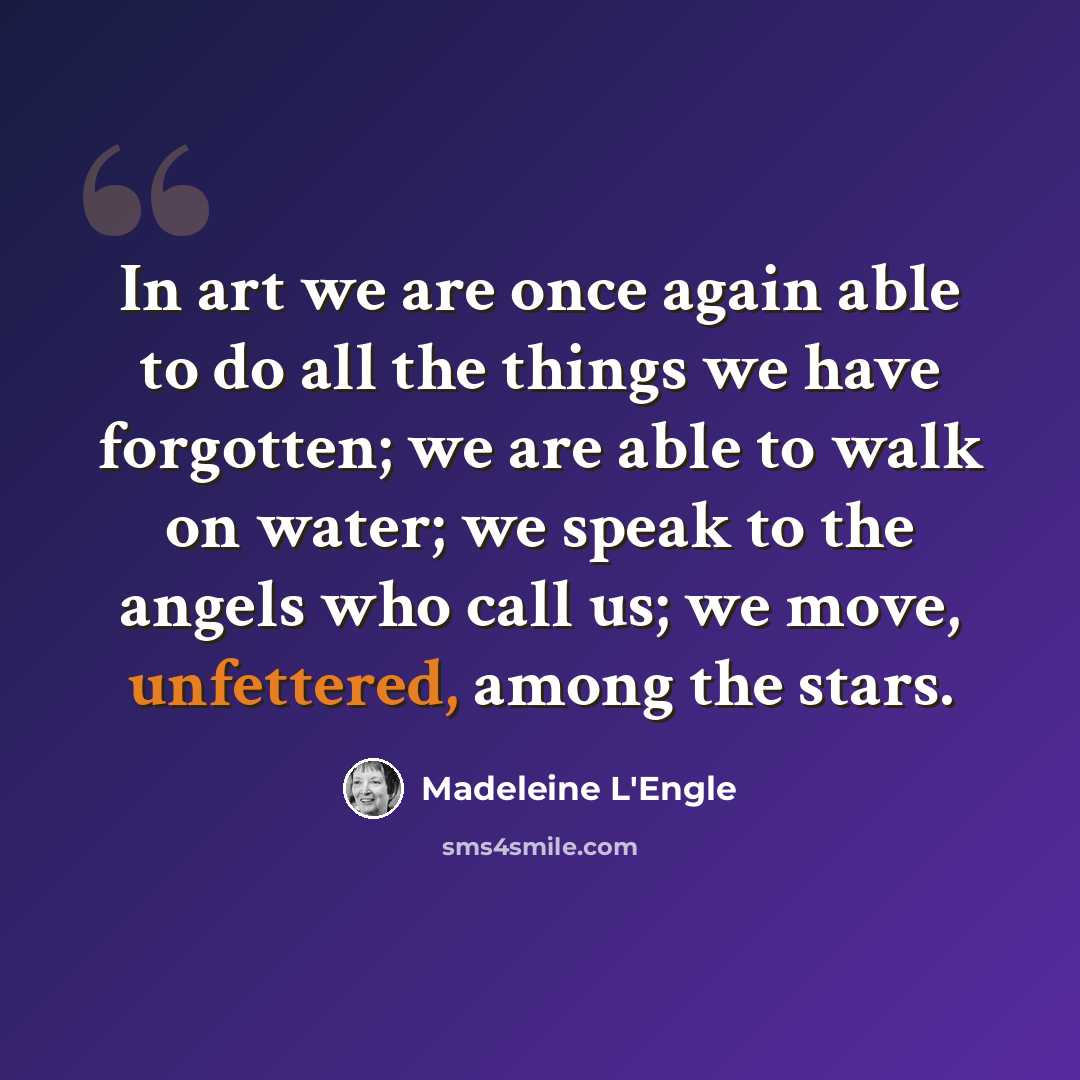 “In art we are once again able to do all the things we have forgotten; we are able to walk on water; we speak to the angels who call us; we move, unfettered, among the stars.” quote by Madeleine L'Engle