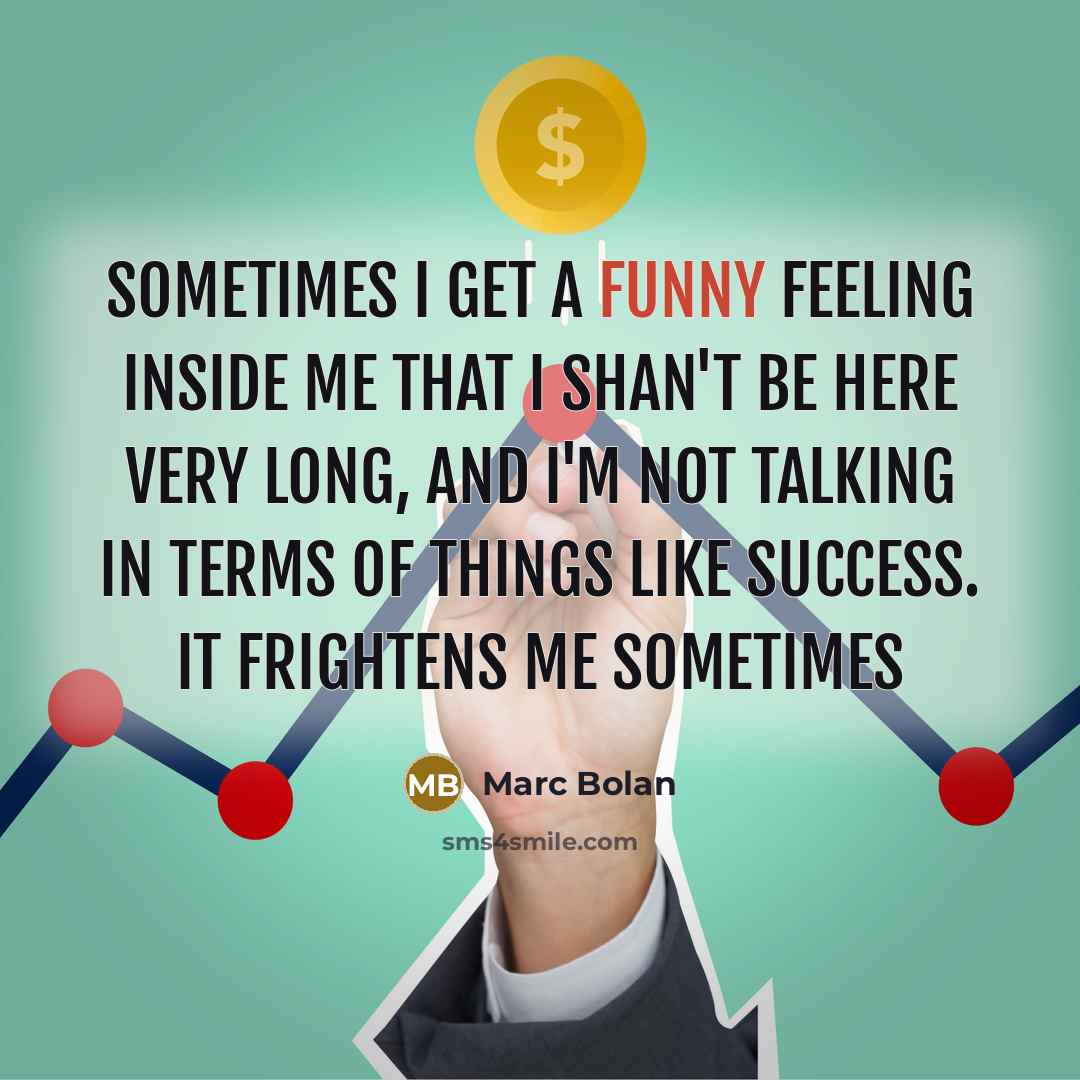 “Sometimes I get a funny feeling inside me that I shan't be here very long, and I'm not talking in terms of things like success. It frightens me sometimes” quote by Marc Bolan