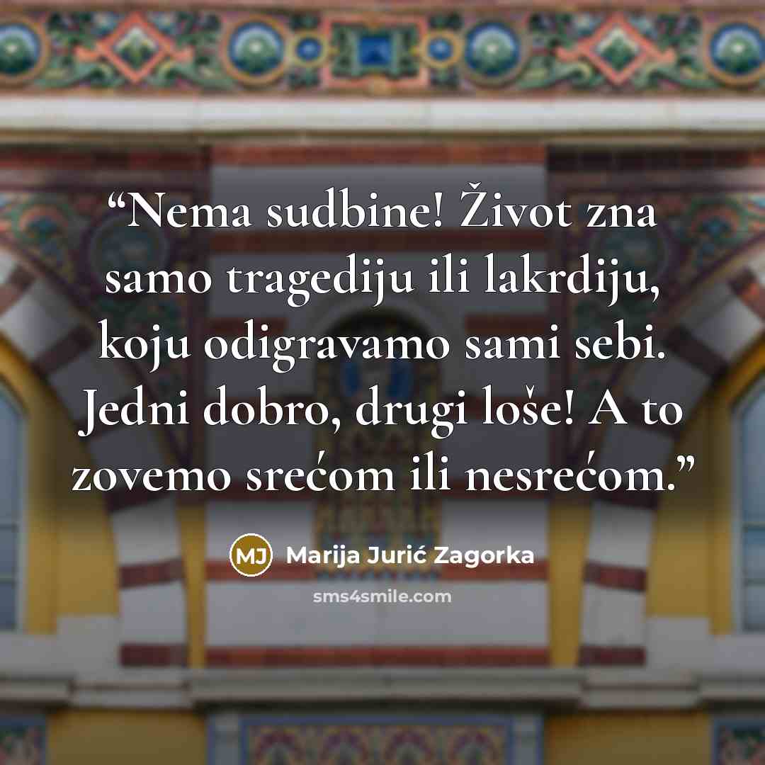 “Nema sudbine! Život zna samo tragediju ili lakrdiju, koju odigravamo sami sebi. Jedni dobro, drugi loše! A to zovemo srećom ili nesrećom.” quote by Marija Jurić Zagorka