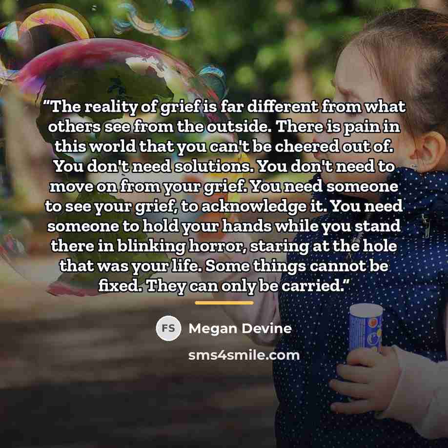 “The reality of grief is far different from what others see from the outside. There is pain in this world that you can't be cheered out of. You don't need solutions. You don't need to move on from your grief. You need someone to see your grief, to acknowledge it. You need someone to hold your hands…” quote by Megan Devine