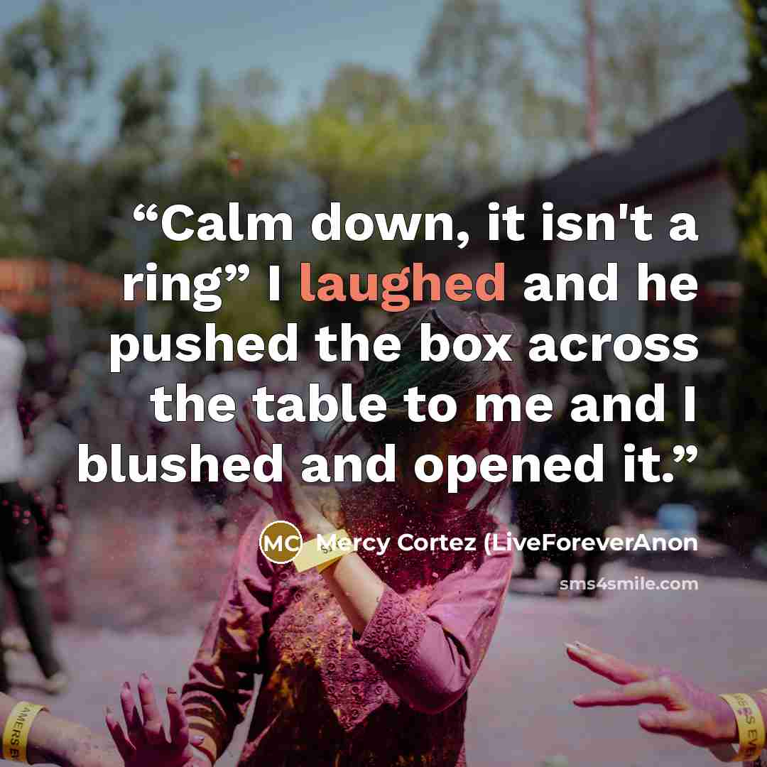 “Calm down, it isn't a ring” I laughed and he pushed the box across the table to me and I blushed and opened it.” quote by Mercy Cortez (LiveForeverAnon