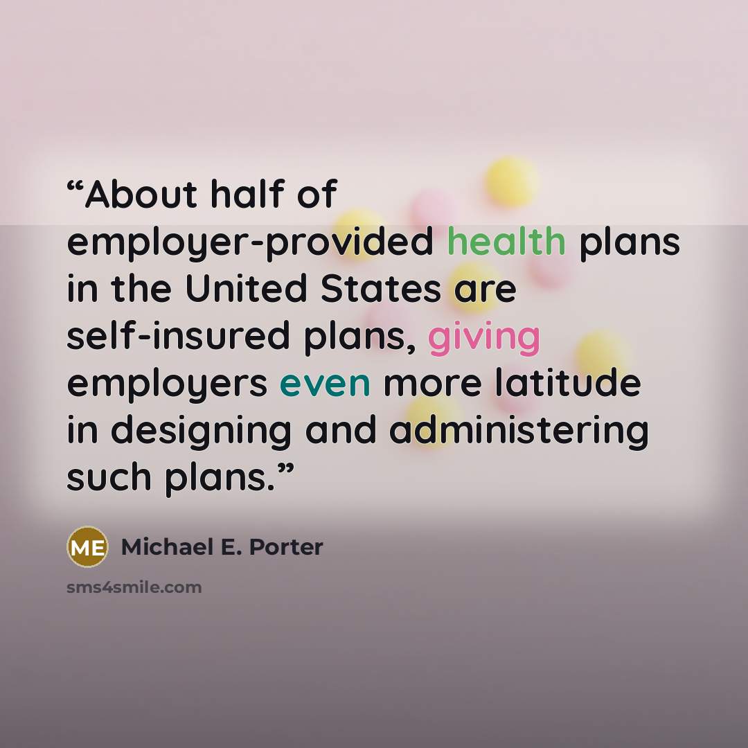 “About half of employer-provided health plans in the United States are self-insured plans, giving employers even more latitude in designing and administering such plans.” quote by Michael E. Porter