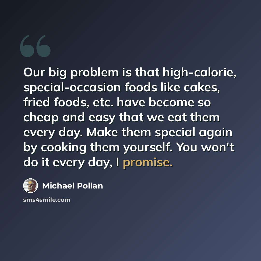 “Our big problem is that high-calorie, special-occasion foods like cakes, fried foods, etc. have become so cheap and easy that we eat them every day. Make them special again by cooking them yourself. You won't do it every day, I promise.” quote by Michael Pollan