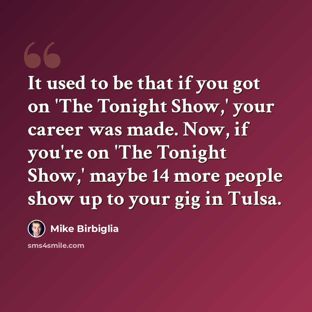 “It used to be that if you got on 'The Tonight Show,' your career was made. Now, if you're on 'The Tonight Show,' maybe 14 more people show up to your gig in Tulsa.” quote by Mike Birbiglia