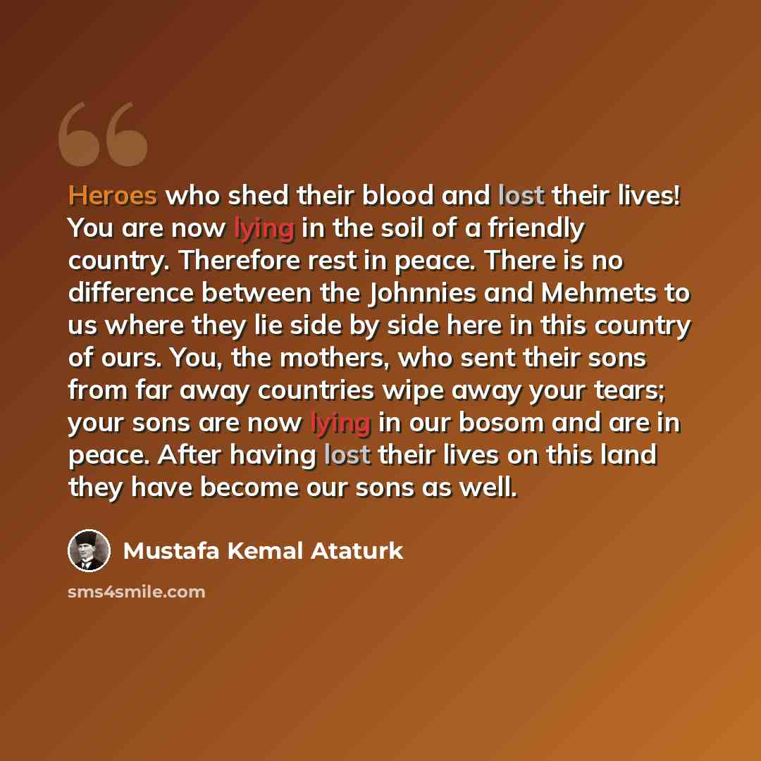 “Heroes who shed their blood and lost their lives! You are now lying in the soil of a friendly country. Therefore rest in peace. There is no difference between the Johnnies and Mehmets to us where they lie side by side here in this country of ours. You, the mothers, who sent their sons from far…” quote by Mustafa Kemal Ataturk